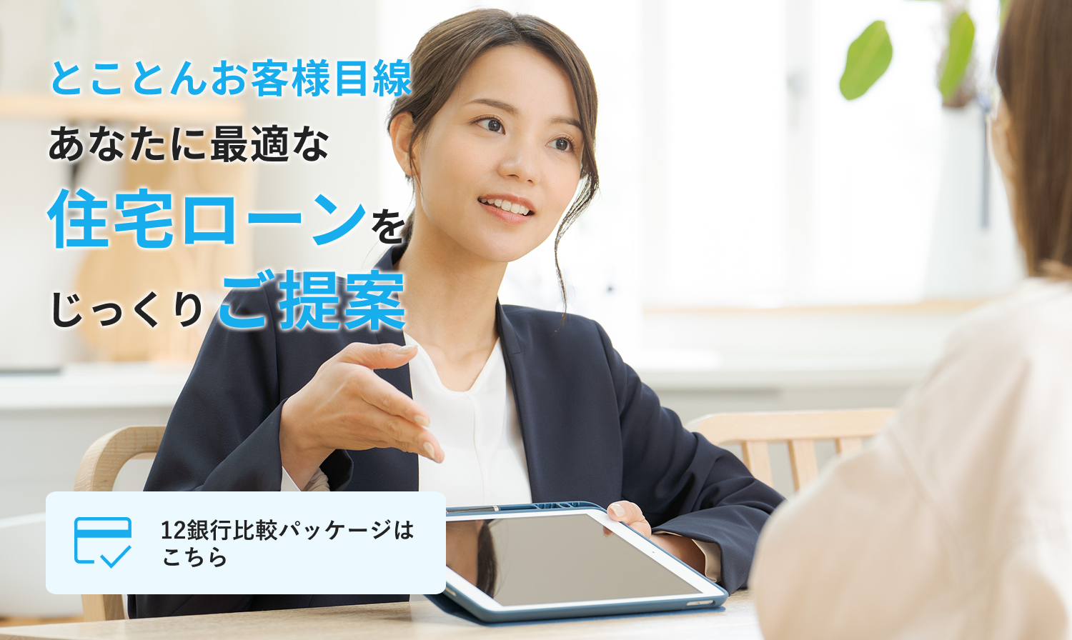 とことんお客さま目線 あなたに最適な住宅ローンをじっくりご提案 12銀行比較パッケージはこちら
